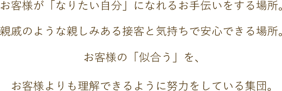 お客様が「なりたい自分」になれるお手伝いをする場所。親戚のような親しみある接客と気持ちで安心できる場所。お客様の「似合う」を、お客様よりも理解できるように努力をしている集団。